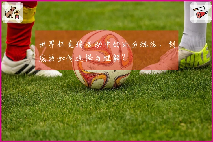 世界杯竞猜活动中的比分玩法，到底该如何选择与理解？