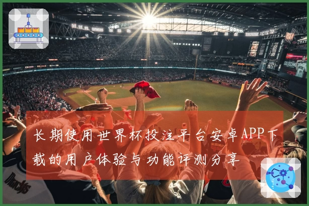 长期使用世界杯投注平台安卓APP下载的用户体验与功能评测分享