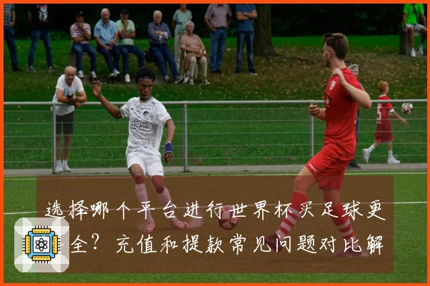选择哪个平台进行世界杯买足球更安全？充值和提款常见问题对比解析